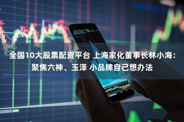 全国10大股票配资平台 上海家化董事长林小海：聚焦六神、玉泽 小品牌自己想办法