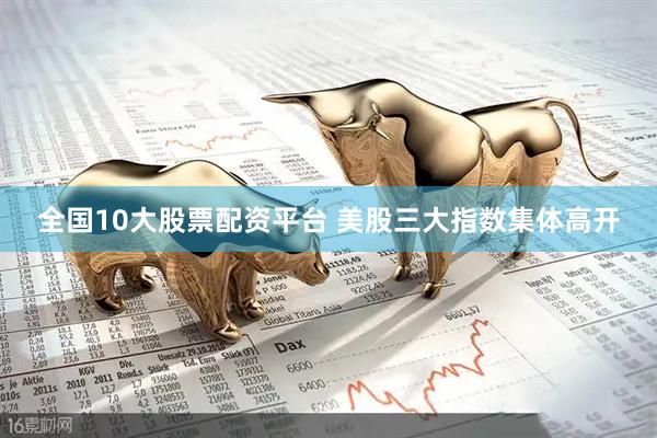 全国10大股票配资平台 美股三大指数集体高开