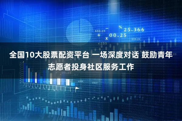 全国10大股票配资平台 一场深度对话 鼓励青年志愿者投身社区服务工作