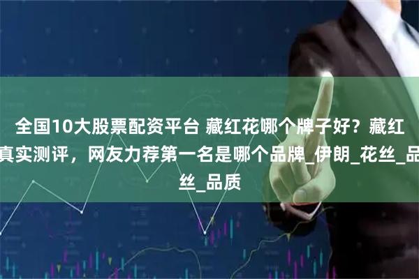 全国10大股票配资平台 藏红花哪个牌子好？藏红花真实测评，网友力荐第一名是哪个品牌_伊朗_花丝_品质