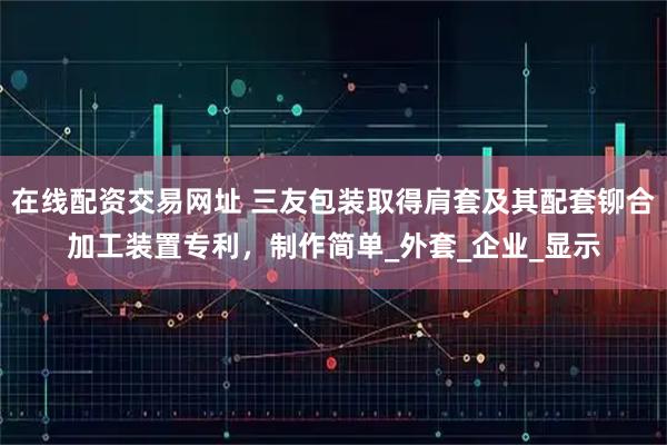 在线配资交易网址 三友包装取得肩套及其配套铆合加工装置专利，制作简单_外套_企业_显示