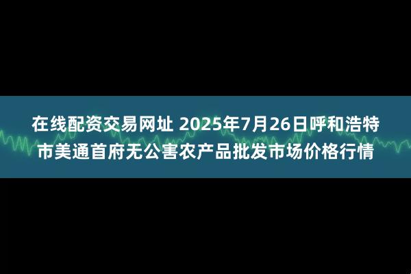 在线配资交易网址 2025年7月26日呼和浩特市美通首府无公害农产品批发市场价格行情
