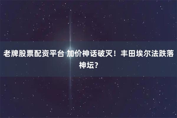 老牌股票配资平台 加价神话破灭！丰田埃尔法跌落神坛？
