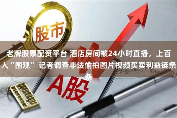 老牌股票配资平台 酒店房间被24小时直播，上百人“围观” 记者调查非法偷拍图片视频买卖利益链条
