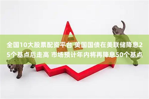 全国10大股票配资平台 美国国债在美联储降息25个基点后走高 市场预计年内将再降息50个基点