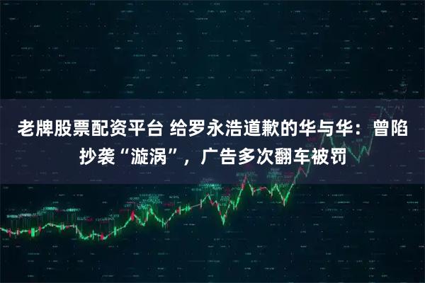 老牌股票配资平台 给罗永浩道歉的华与华：曾陷抄袭“漩涡”，广告多次翻车被罚