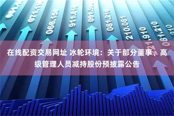 在线配资交易网址 冰轮环境：关于部分董事、高级管理人员减持股份预披露公告