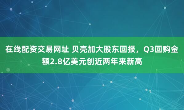 在线配资交易网址 贝壳加大股东回报，Q3回购金额2.8亿美元创近两年来新高