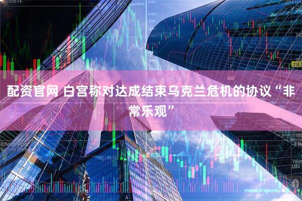 配资官网 白宫称对达成结束乌克兰危机的协议“非常乐观”