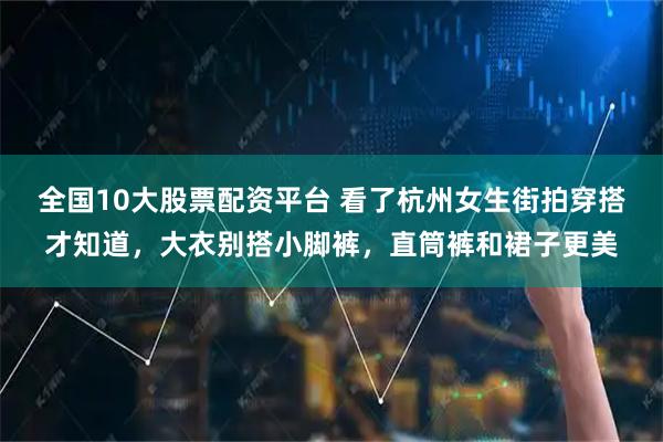 全国10大股票配资平台 看了杭州女生街拍穿搭才知道，大衣别搭小脚裤，直筒裤和裙子更美