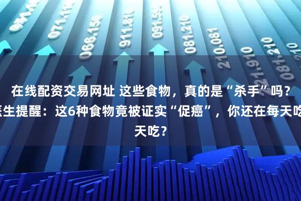 在线配资交易网址 这些食物，真的是“杀手”吗？医生提醒：这6种食物竟被证实“促癌”，你还在每天吃？