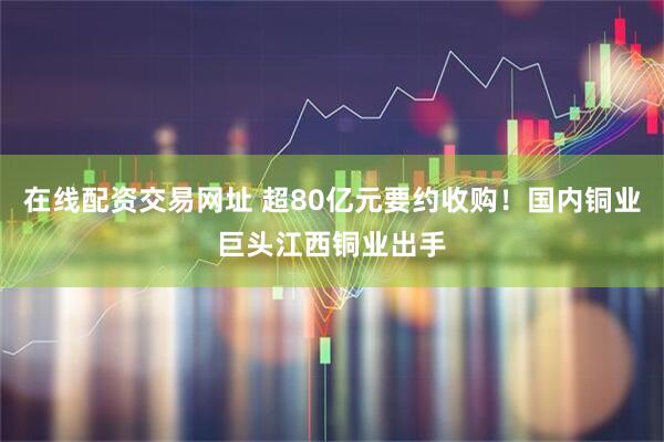 在线配资交易网址 超80亿元要约收购！国内铜业巨头江西铜业出手