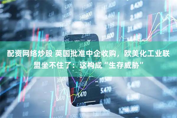 配资网络炒股 英国批准中企收购，欧美化工业联盟坐不住了：这构成“生存威胁”