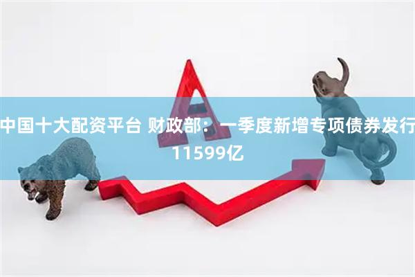 中国十大配资平台 财政部：一季度新增专项债券发行11599亿