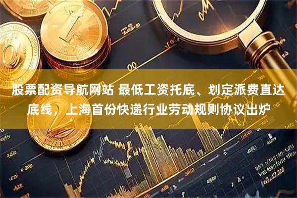 股票配资导航网站 最低工资托底、划定派费直达底线，上海首份快递行业劳动规则协议出炉